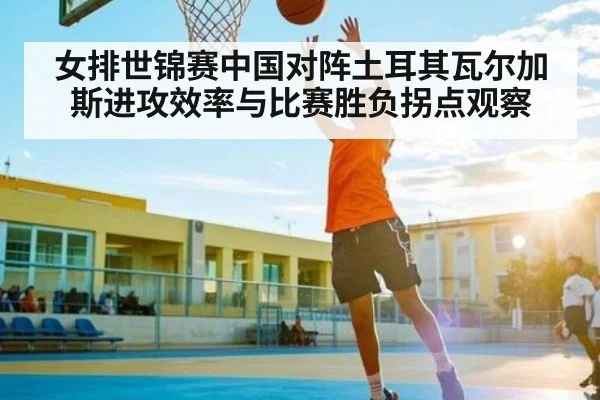 女排世锦赛中国对阵土耳其瓦尔加斯进攻效率与比赛胜负拐点观察